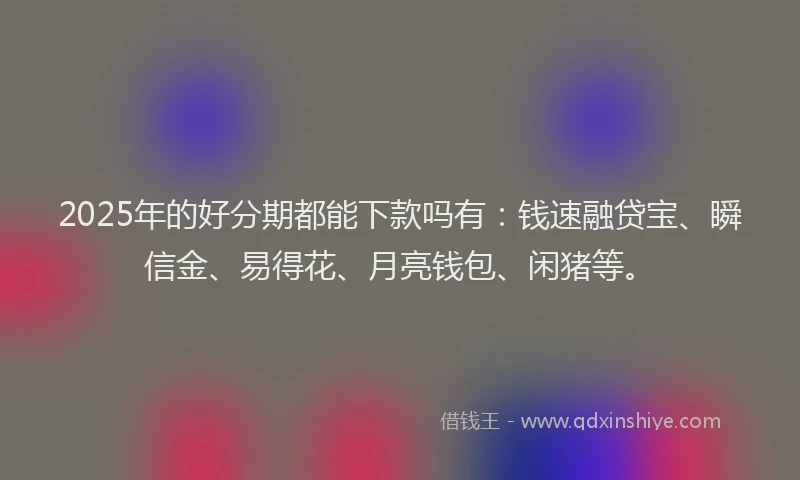 2025年的好分期都能下款吗有：钱速融贷宝、瞬信金、易得花、月亮钱包、闲猪等。