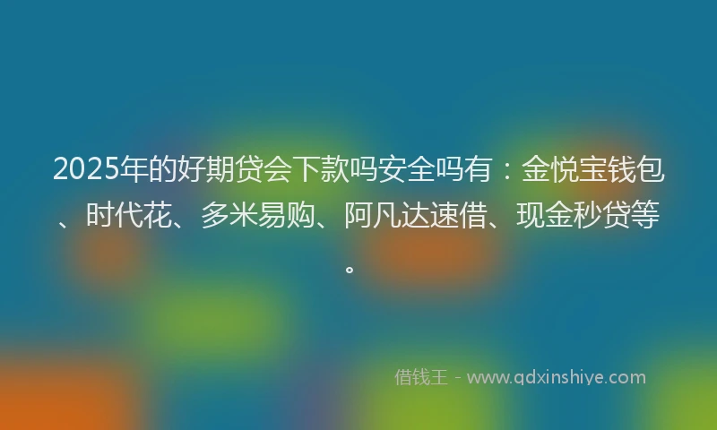 2025年的好期贷会下款吗安全吗有：金悦宝钱包、时代花、多米易购、阿凡达速借、现金秒贷等。