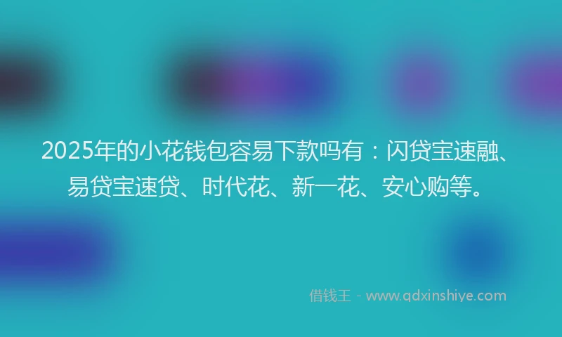 2025年的小花钱包容易下款吗有：闪贷宝速融、易贷宝速贷、时代花、新一花、安心购等。