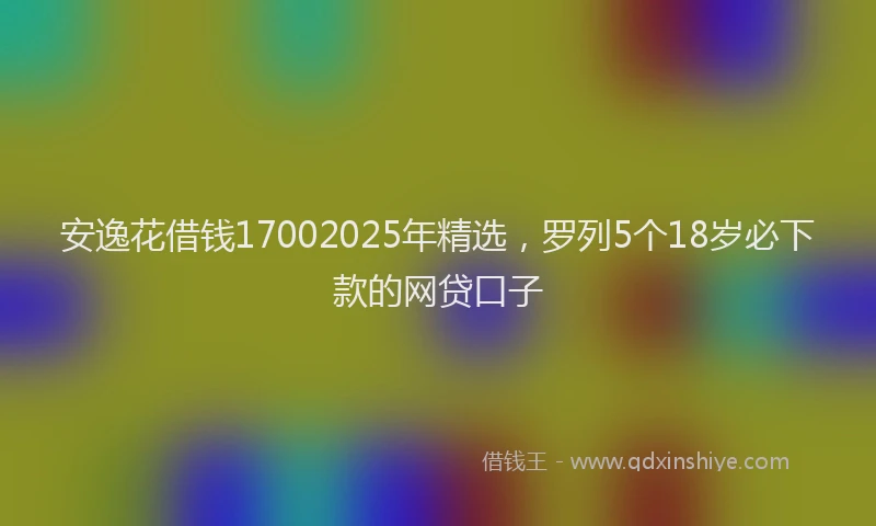 安逸花借钱17002025年精选，罗列5个18岁必下款的网贷口子