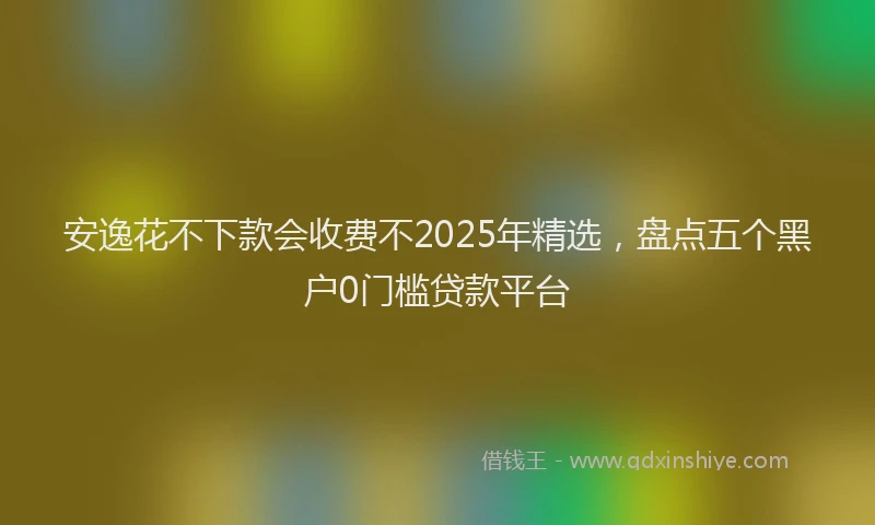 安逸花不下款会收费不2025年精选，盘点五个黑户0门槛贷款平台