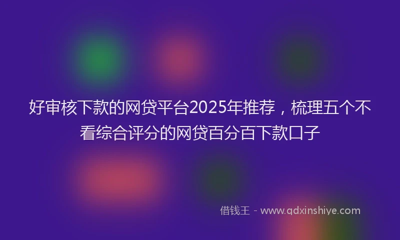 好审核下款的网贷平台2025年推荐，梳理五个不看综合评分的网贷百分百下款口子