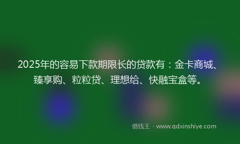2025年的容易下款期限长的贷款有：金卡商城、臻享购、粒粒贷、理想给、快融宝盒等。