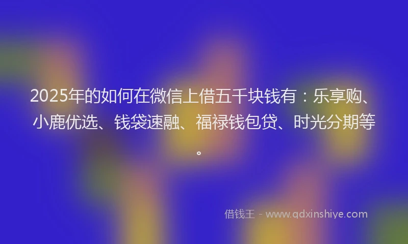 2025年的如何在微信上借五千块钱有：乐享购、小鹿优选、钱袋速融、福禄钱包贷、时光分期等。