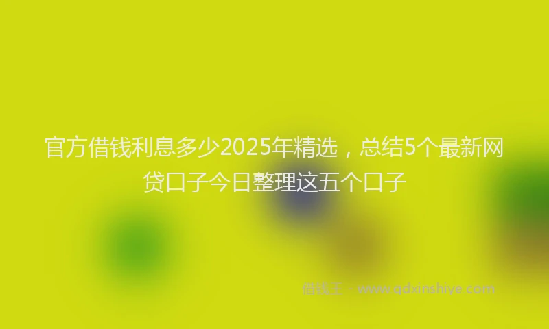 官方借钱利息多少2025年精选，总结5个最新网贷口子今日整理这五个口子