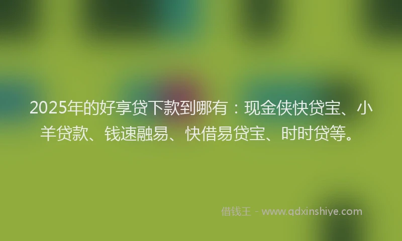 2025年的好享贷下款到哪有：现金侠快贷宝、小羊贷款、钱速融易、快借易贷宝、时时贷等。