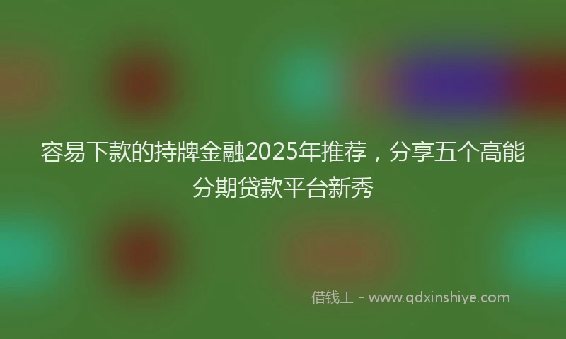 容易下款的持牌金融2025年推荐，分享五个高能分期贷款平台新秀