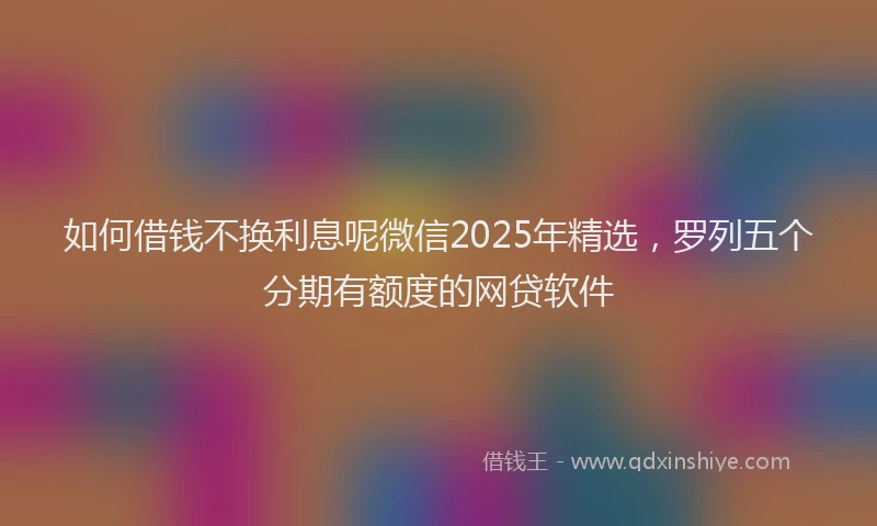 如何借钱不换利息呢微信2025年精选，罗列五个分期有额度的网贷软件