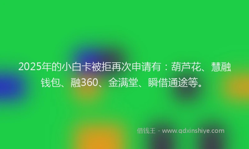 2025年的小白卡被拒再次申请有：葫芦花、慧融钱包、融360、金满堂、瞬借通途等。