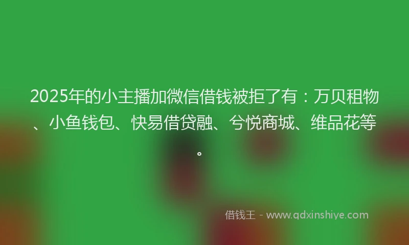 2025年的小主播加微信借钱被拒了有：万贝租物、小鱼钱包、快易借贷融、兮悦商城、维品花等。