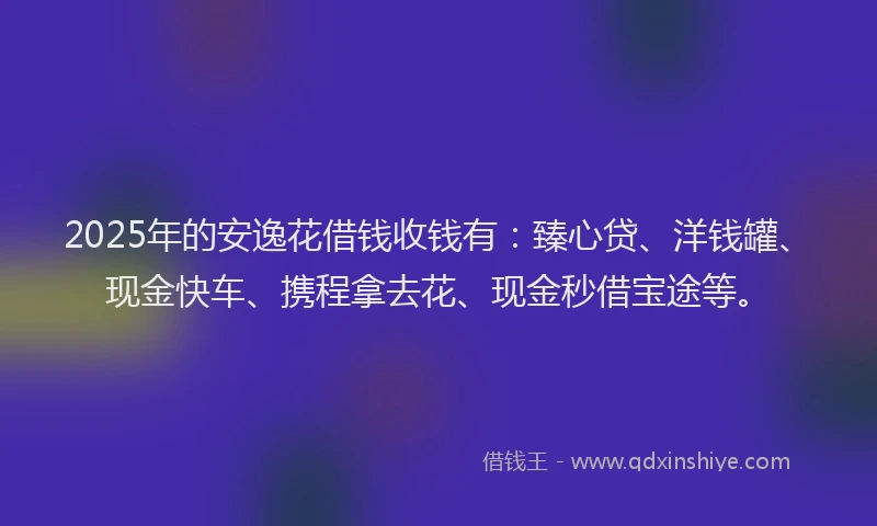 2025年的安逸花借钱收钱有：臻心贷、洋钱罐、现金快车、携程拿去花、现金秒借宝途等。
