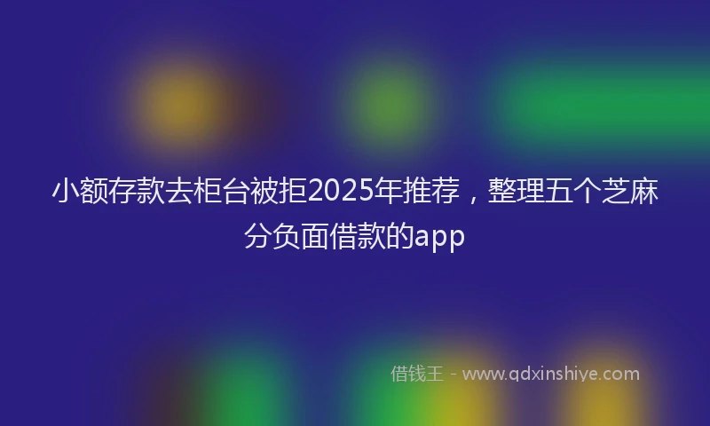 小额存款去柜台被拒2025年推荐，整理五个芝麻分负面借款的app