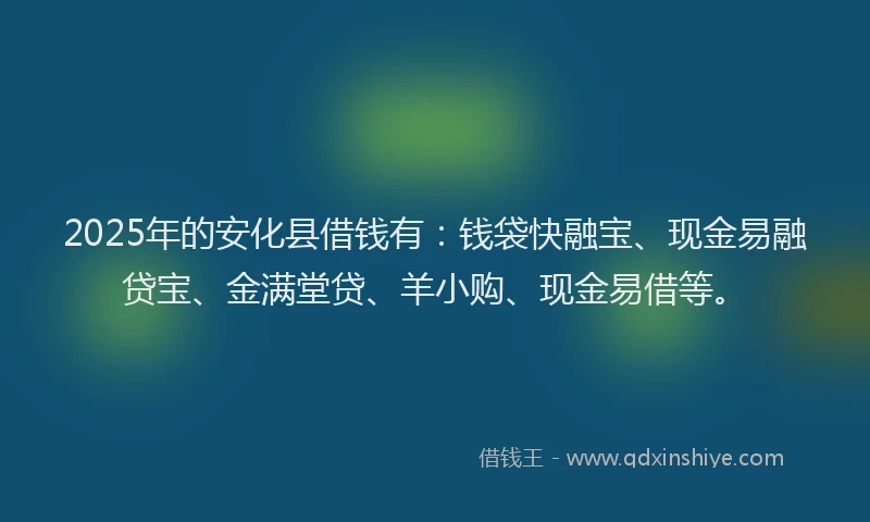 2025年的安化县借钱有：钱袋快融宝、现金易融贷宝、金满堂贷、羊小购、现金易借等。