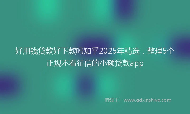 好用钱贷款好下款吗知乎2025年精选，整理5个正规不看征信的小额贷款app