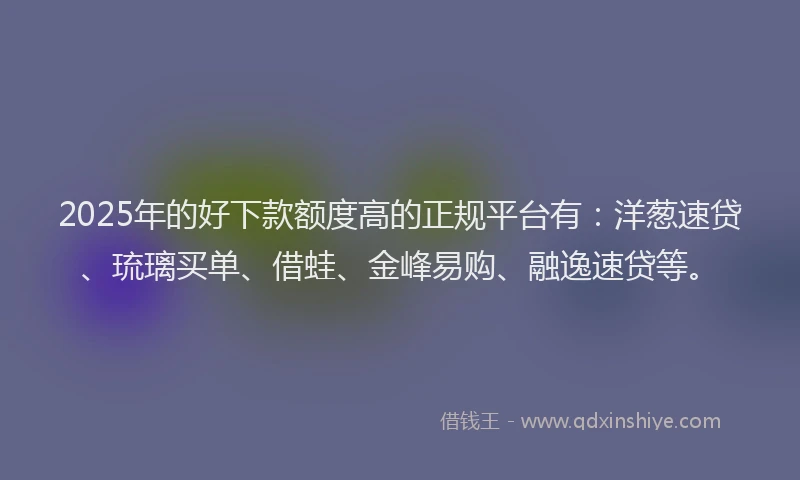 2025年的好下款额度高的正规平台有：洋葱速贷、琉璃买单、借蛙、金峰易购、融逸速贷等。