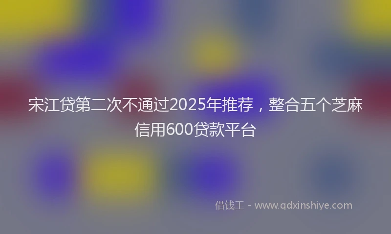 宋江贷第二次不通过2025年推荐，整合五个芝麻信用600贷款平台