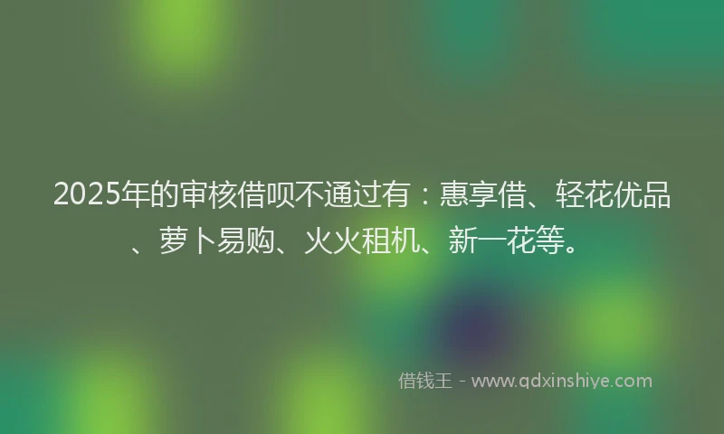 2025年的审核借呗不通过有：惠享借、轻花优品、萝卜易购、火火租机、新一花等。
