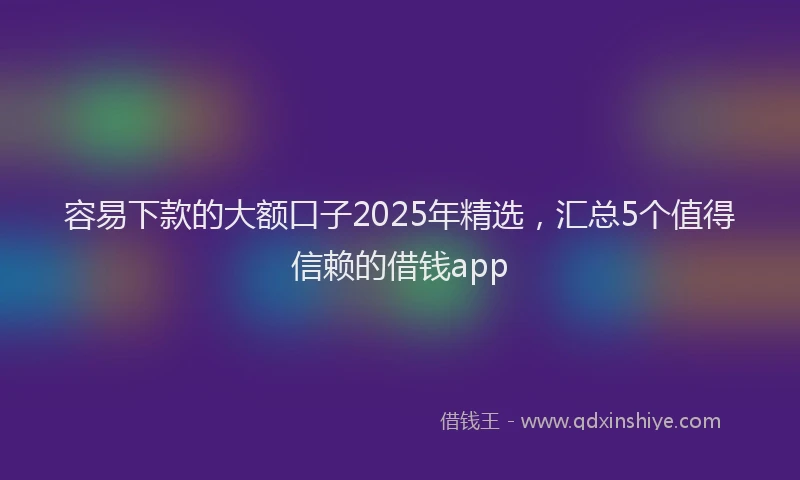 容易下款的大额口子2025年精选，汇总5个值得信赖的借钱app