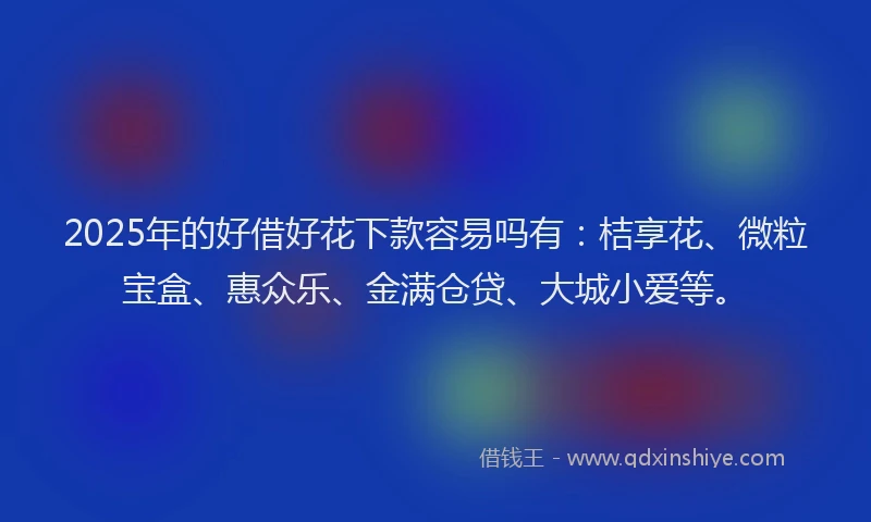 2025年的好借好花下款容易吗有：桔享花、微粒宝盒、惠众乐、金满仓贷、大城小爱等。