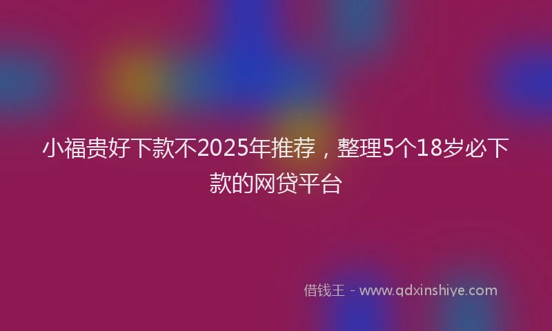 小福贵好下款不2025年推荐，整理5个18岁必下款的网贷平台