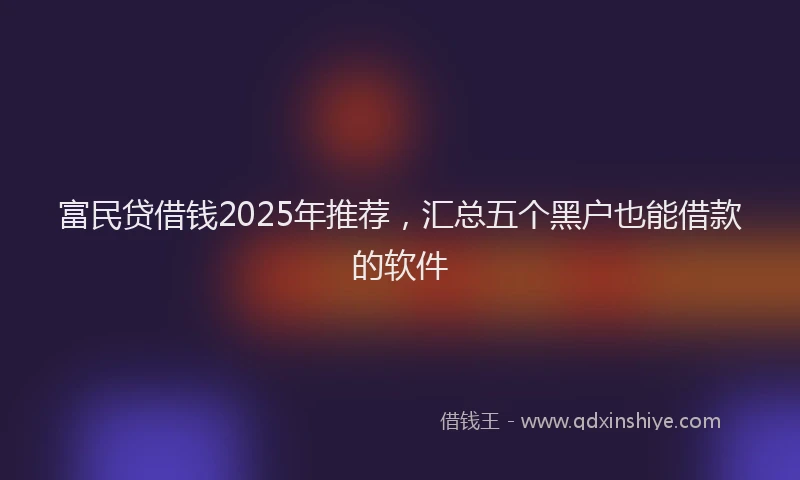 富民贷借钱2025年推荐，汇总五个黑户也能借款的软件