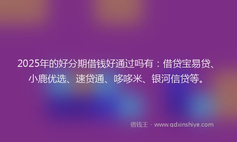 2025年的好分期借钱好通过吗有：借贷宝易贷、小鹿优选、速贷通、哆哆米、银河信贷等。