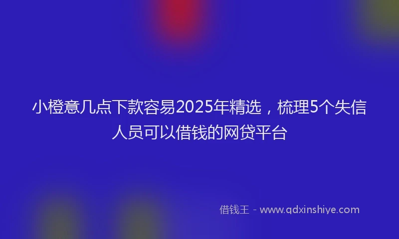 小橙意几点下款容易2025年精选，梳理5个失信人员可以借钱的网贷平台