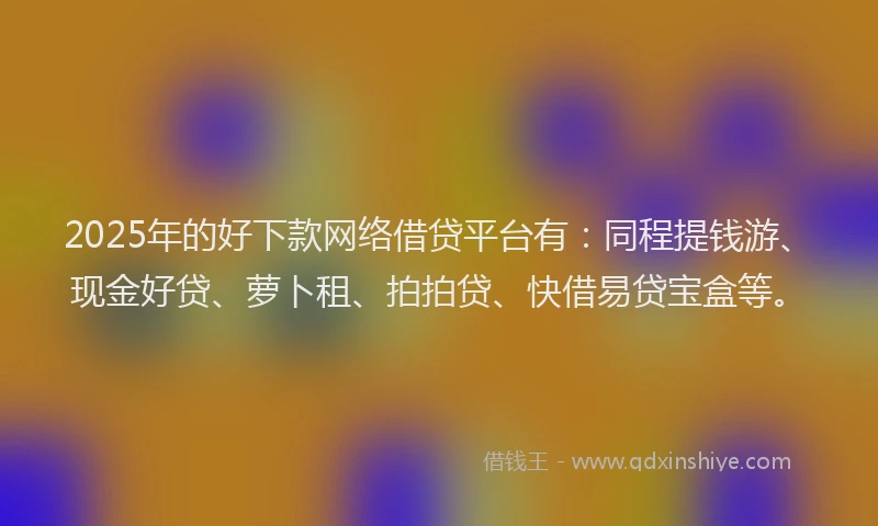 2025年的好下款网络借贷平台有：同程提钱游、现金好贷、萝卜租、拍拍贷、快借易贷宝盒等。