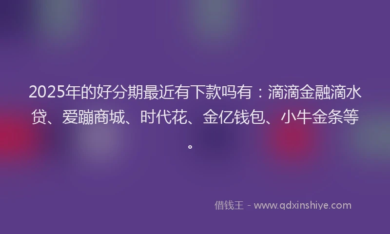 2025年的好分期最近有下款吗有：滴滴金融滴水贷、爱蹦商城、时代花、金亿钱包、小牛金条等。