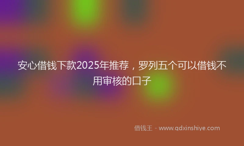 安心借钱下款2025年推荐，罗列五个可以借钱不用审核的口子