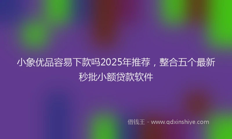 小象优品容易下款吗2025年推荐，整合五个最新秒批小额贷款软件