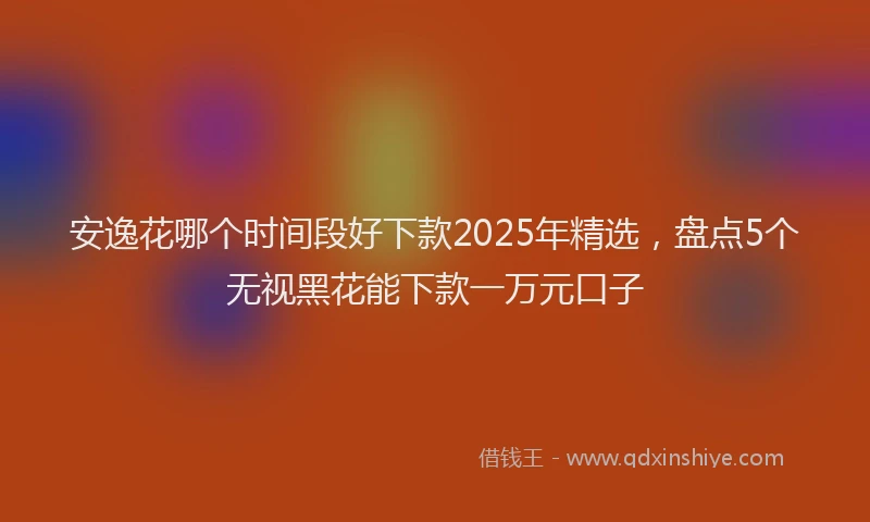 安逸花哪个时间段好下款2025年精选，盘点5个无视黑花能下款一万元口子