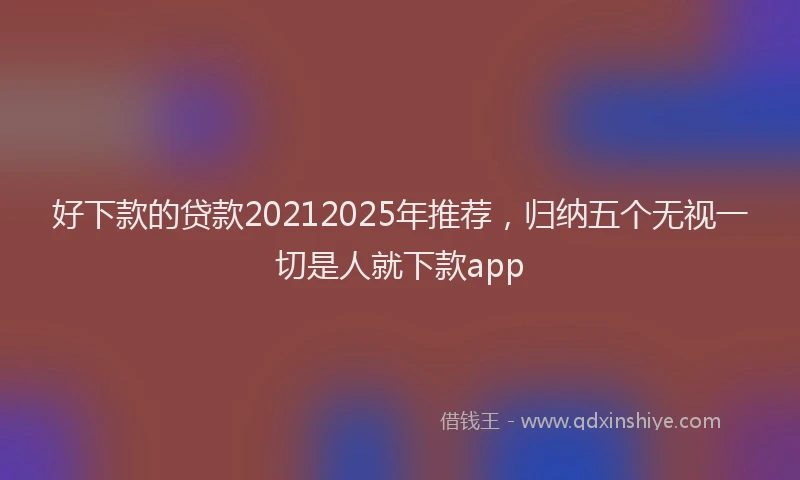 好下款的贷款20212025年推荐，归纳五个无视一切是人就下款app