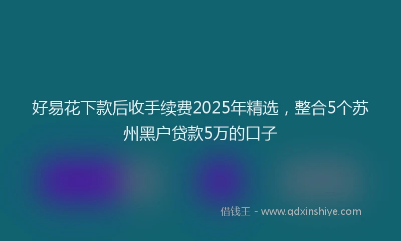 好易花下款后收手续费2025年精选，整合5个苏州黑户贷款5万的口子