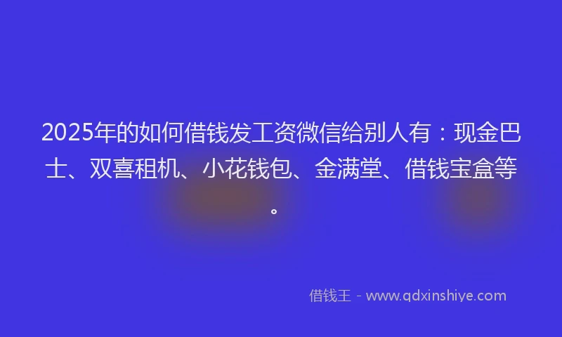 2025年的如何借钱发工资微信给别人有：现金巴士、双喜租机、小花钱包、金满堂、借钱宝盒等。