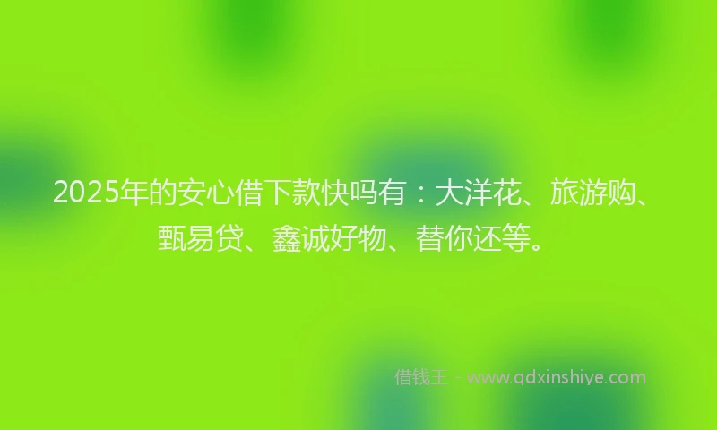 2025年的安心借下款快吗有：大洋花、旅游购、甄易贷、鑫诚好物、替你还等。
