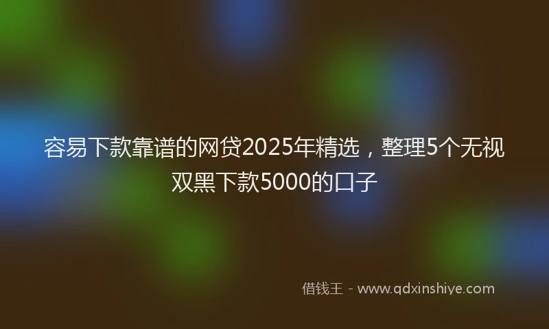 容易下款靠谱的网贷2025年精选，整理5个无视双黑下款5000的口子
