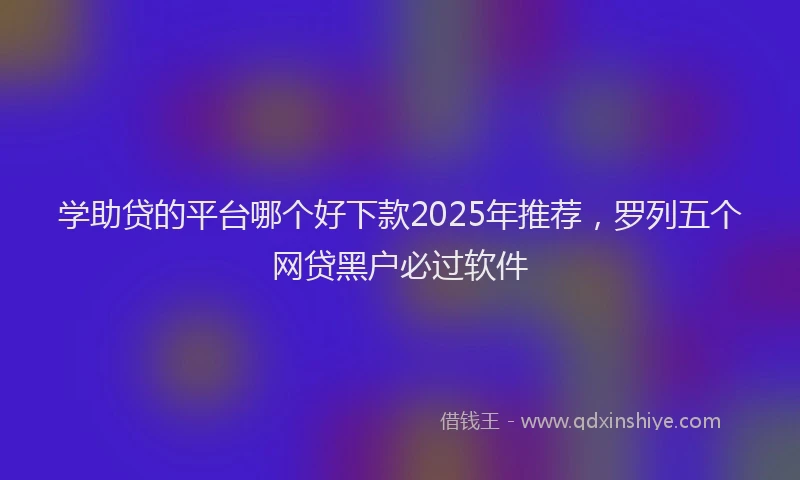 学助贷的平台哪个好下款2025年推荐，罗列五个网贷黑户必过软件