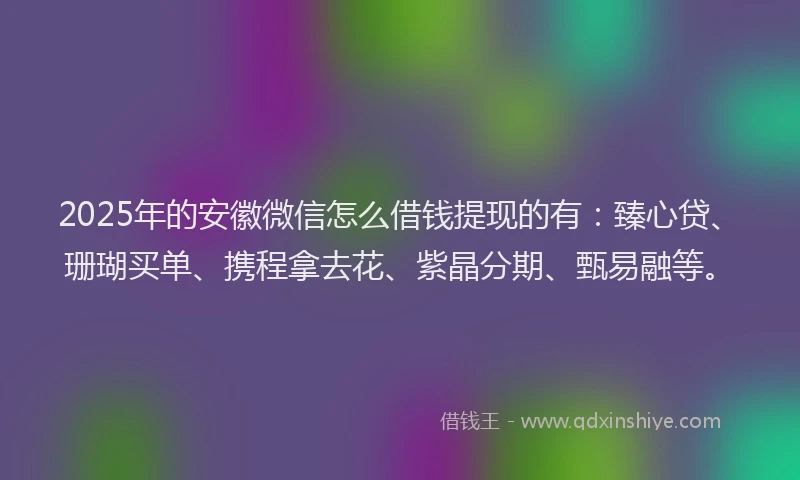 2025年的安徽微信怎么借钱提现的有：臻心贷、珊瑚买单、携程拿去花、紫晶分期、甄易融等。
