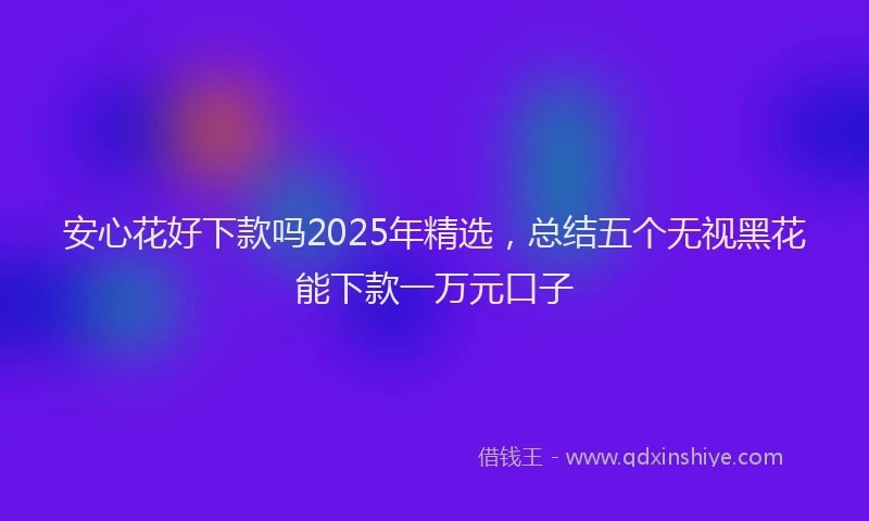 安心花好下款吗2025年精选，总结五个无视黑花能下款一万元口子