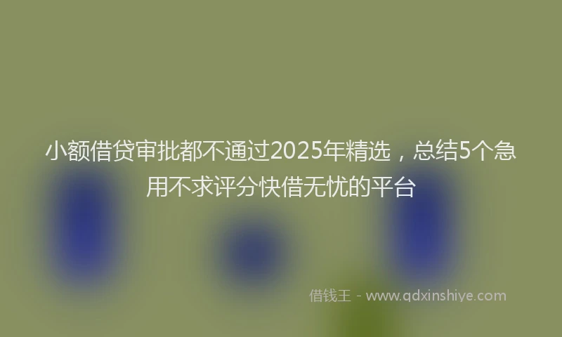 小额借贷审批都不通过2025年精选，总结5个急用不求评分快借无忧的平台