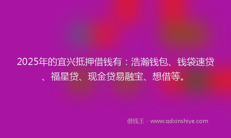 2025年的宜兴抵押借钱有：浩瀚钱包、钱袋速贷、福星贷、现金贷易融宝、想借等。