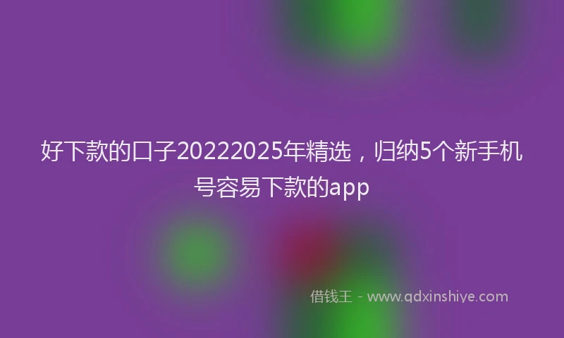 好下款的口子20222025年精选，归纳5个新手机号容易下款的app