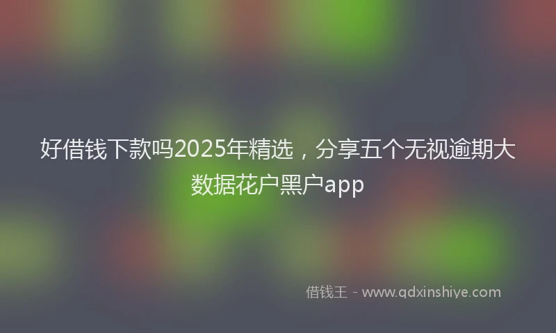 好借钱下款吗2025年精选，分享五个无视逾期大数据花户黑户app