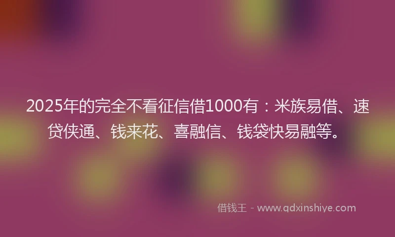 2025年的完全不看征信借1000有：米族易借、速贷侠通、钱来花、喜融信、钱袋快易融等。