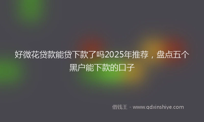 好微花贷款能贷下款了吗2025年推荐，盘点五个黑户能下款的口子