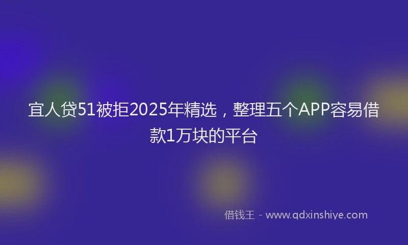宜人贷51被拒2025年精选，整理五个APP容易借款1万块的平台