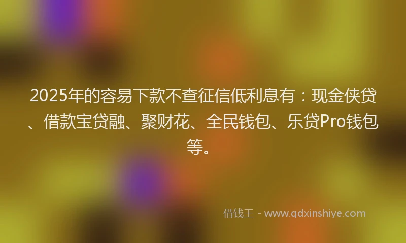 2025年的容易下款不查征信低利息有：现金侠贷、借款宝贷融、聚财花、全民钱包、乐贷Pro钱包等。