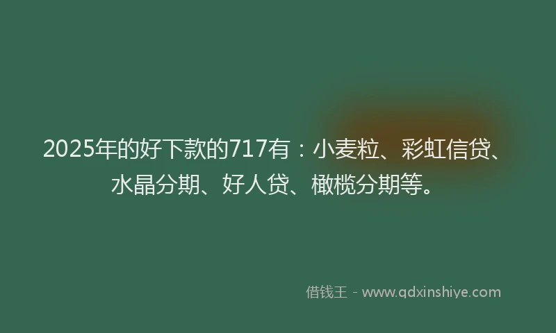 2025年的好下款的717有：小麦粒、彩虹信贷、水晶分期、好人贷、橄榄分期等。