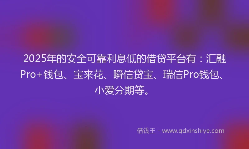 2025年的安全可靠利息低的借贷平台有：汇融Pro+钱包、宝来花、瞬信贷宝、瑞信Pro钱包、小爱分期等。